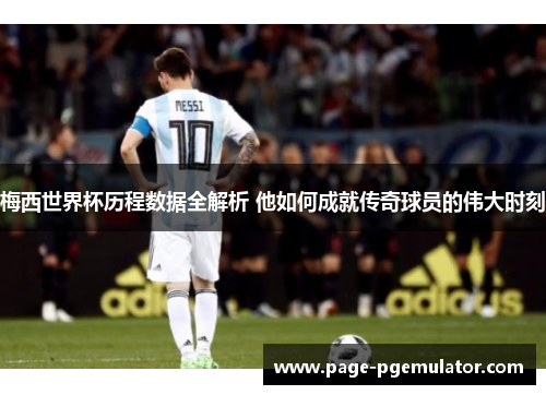梅西世界杯历程数据全解析 他如何成就传奇球员的伟大时刻