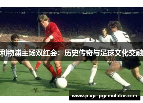 利物浦主场双红会:历史传奇与足球文化交融 利物浦主场双红会:历史传奇与足球文化交融