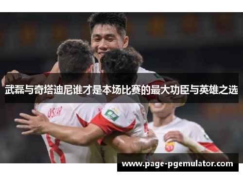 武磊与奇塔迪尼谁才是本场比赛的最大功臣与英雄之选 武磊与奇塔迪尼谁才是本场比赛的最大功臣与英雄之选