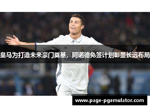 皇马为打造未来豪门奠基,阿诺德免签计划彰显长远布局 皇马为打造未来豪门奠基,阿诺德免签计划彰显长远布局