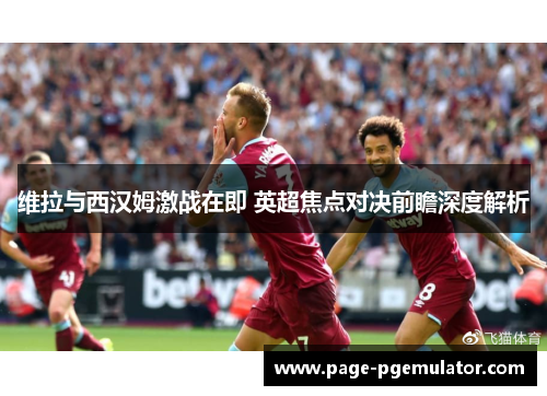 维拉与西汉姆激战在即 英超焦点对决前瞻深度解析