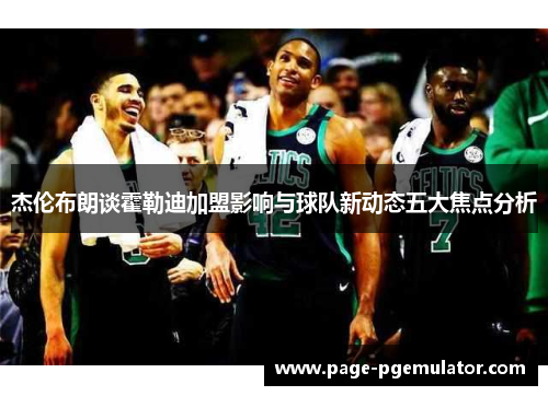 杰伦布朗谈霍勒迪加盟影响与球队新动态五大焦点分析 杰伦布朗谈霍勒迪加盟影响与球队新动态五大焦点分析