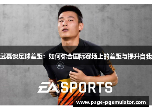 武磊谈足球差距:如何弥合国际赛场上的差距与提升自我 武磊谈足球差距:如何弥合国际赛场上的差距与提升自我