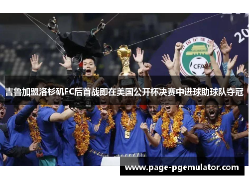 吉鲁加盟洛杉矶FC后首战即在美国公开杯决赛中进球助球队夺冠